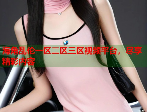 海角乱伦一区二区三区视频平台，尽享精彩内容  第1张