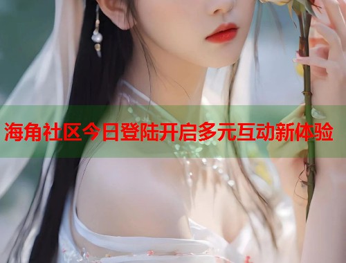 海角社区今日登陆开启多元互动新体验  第1张