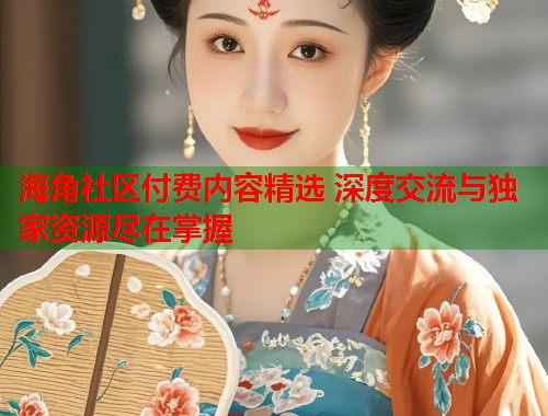 海角社区付费内容精选 深度交流与独家资源尽在掌握