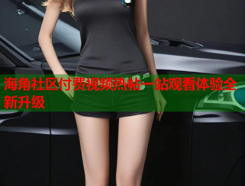 海角社区付费视频热帖一站观看体验全新升级