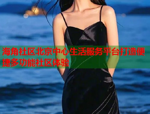 海角社区北京中心生活服务平台打造便捷多功能社区体验