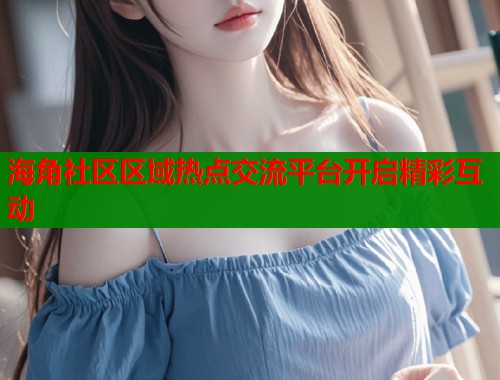 海角社区区域热点交流平台开启精彩互动