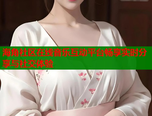 海角社区在线音乐互动平台畅享实时分享与社交体验