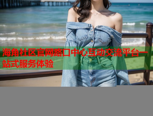 海角社区官网路口中心互动交流平台一站式服务体验  第2张