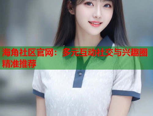 海角社区官网：多元互动社交与兴趣圈精准推荐
