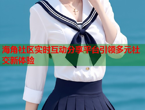 海角社区实时互动分享平台引领多元社交新体验
