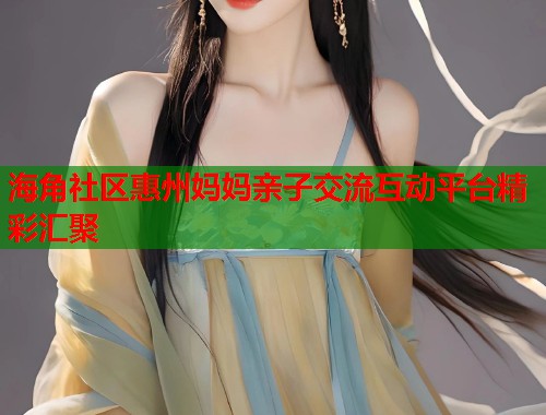 海角社区惠州妈妈亲子交流互动平台精彩汇聚
