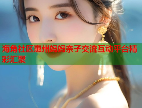 海角社区惠州妈妈亲子交流互动平台精彩汇聚  第2张