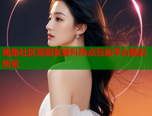 海角社区景甜张继科热点互动平台精彩纷呈