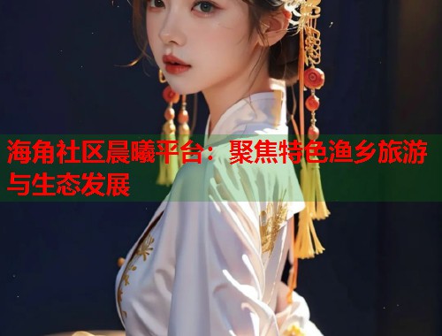 海角社区晨曦平台：聚焦特色渔乡旅游与生态发展  第2张