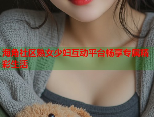 海角社区熟女少妇互动平台畅享专属精彩生活