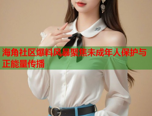 海角社区爆料风暴聚焦未成年人保护与正能量传播