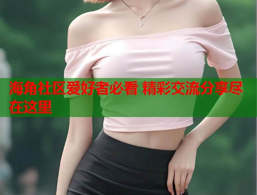 海角社区爱好者必看 精彩交流分享尽在这里
