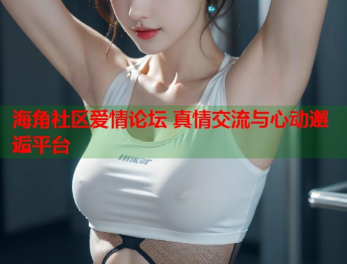 海角社区爱情论坛 真情交流与心动邂逅平台