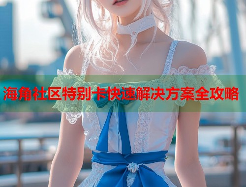 海角社区特别卡快速解决方案全攻略  第2张