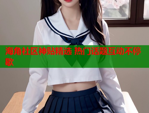 海角社区神贴精选 热门话题互动不停歇