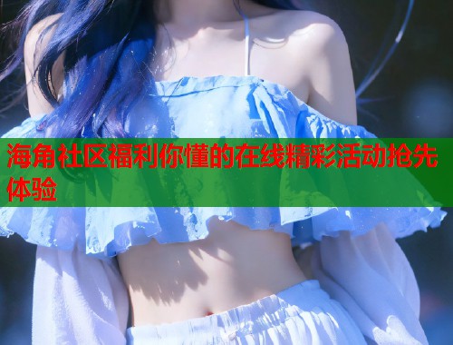 海角社区福利你懂的在线精彩活动抢先体验