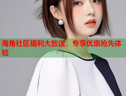 海角社区福利大放送，专享优惠抢先体验