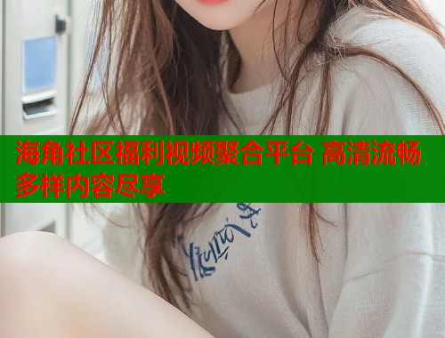 海角社区福利视频聚合平台 高清流畅多样内容尽享