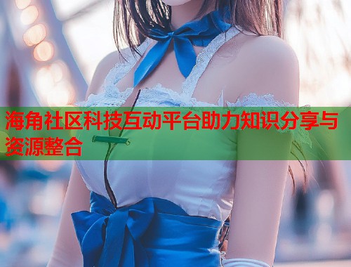 海角社区科技互动平台助力知识分享与资源整合  第2张