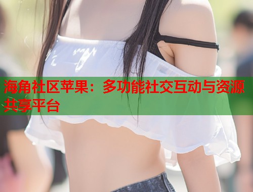 海角社区苹果：多功能社交互动与资源共享平台