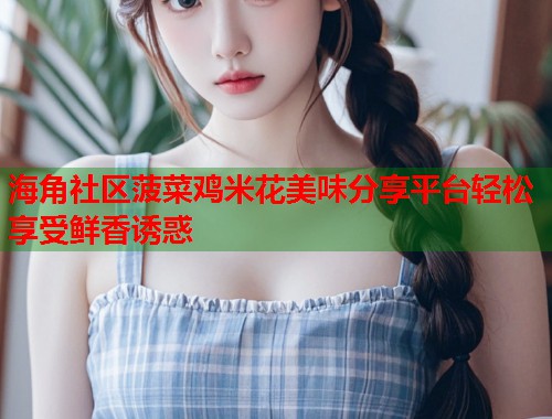 海角社区菠菜鸡米花美味分享平台轻松享受鲜香诱惑