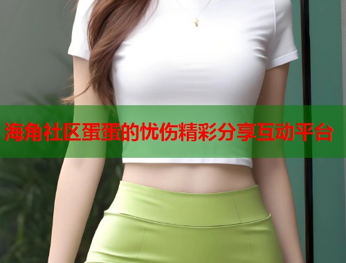 海角社区蛋蛋的忧伤精彩分享互动平台