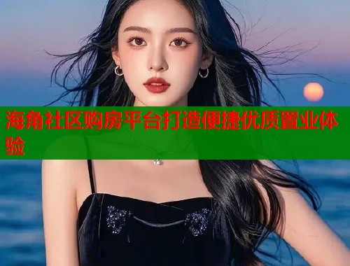 海角社区购房平台打造便捷优质置业体验