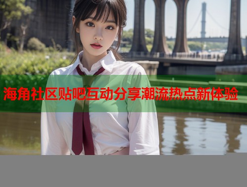 海角社区贴吧互动分享潮流热点新体验  第2张