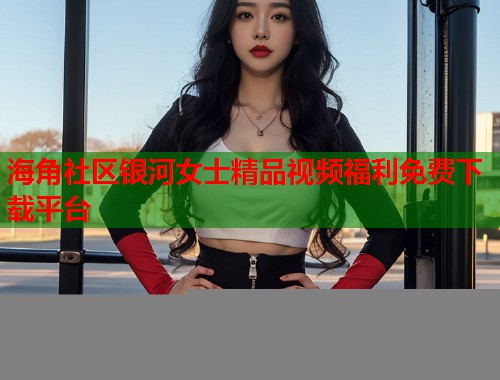 海角社区银河女士精品视频福利免费下载平台
