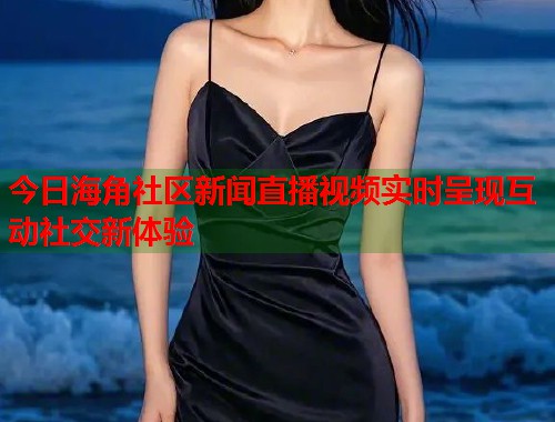 今日海角社区新闻直播视频实时呈现互动社交新体验