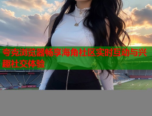 夸克浏览器畅享海角社区实时互动与兴趣社交体验