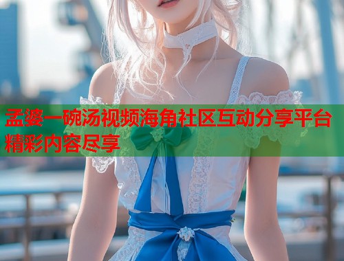 孟婆一碗汤视频海角社区互动分享平台精彩内容尽享