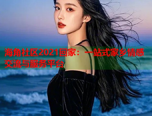 海角社区2021回家：一站式家乡情感交流与服务平台
