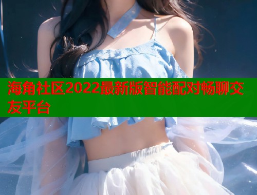 海角社区2022最新版智能配对畅聊交友平台