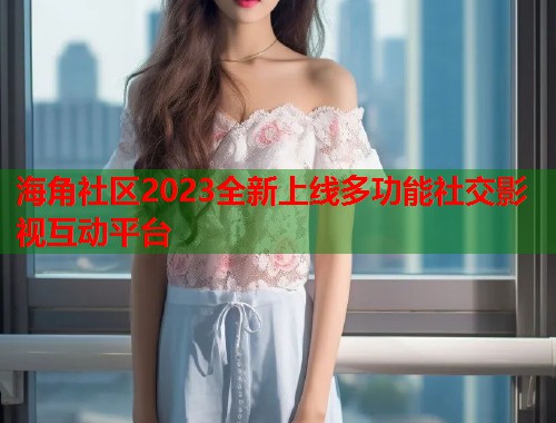海角社区2023全新上线多功能社交影视互动平台