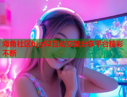 海角社区hjg52互动交流分享平台精彩不断