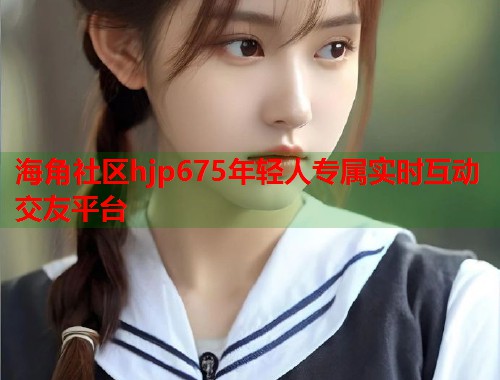 海角社区hjp675年轻人专属实时互动交友平台  第1张