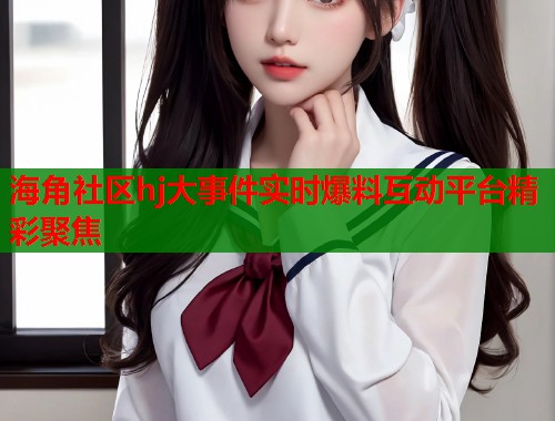 海角社区hj大事件实时爆料互动平台精彩聚焦  第2张