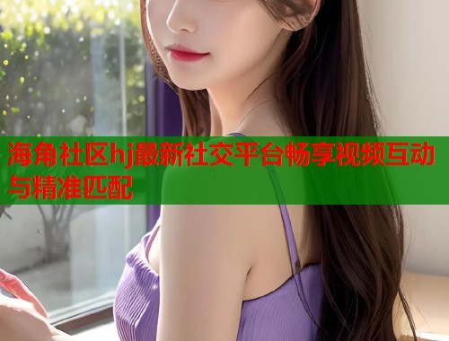 海角社区hj最新社交平台畅享视频互动与精准匹配  第2张
