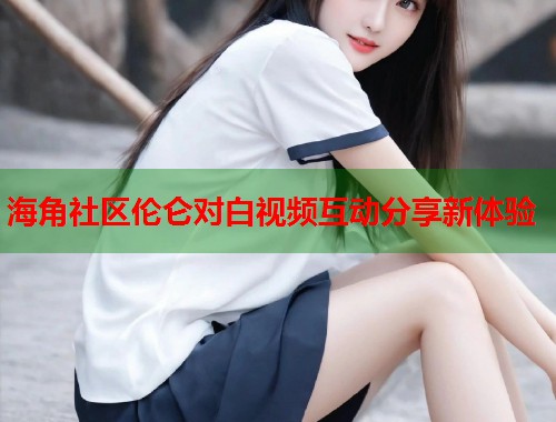 海角社区伦仑对白视频互动分享新体验