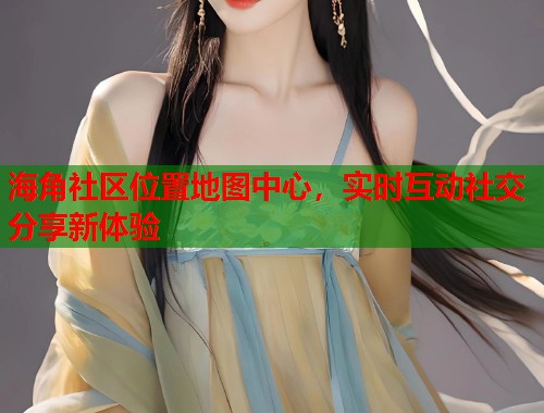 海角社区位置地图中心，实时互动社交分享新体验