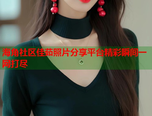 海角社区佳茹照片分享平台精彩瞬间一网打尽