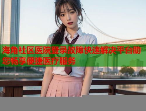 海角社区医院登录故障快速解决平台助您畅享便捷医疗服务