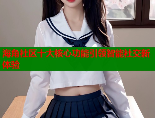 海角社区十大核心功能引领智能社交新体验  第2张
