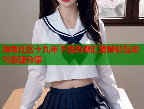 海角社区十九年下载热潮汇聚精彩互动与资源分享