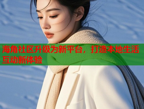 海角社区升级为新平台，打造本地生活互动新体验
