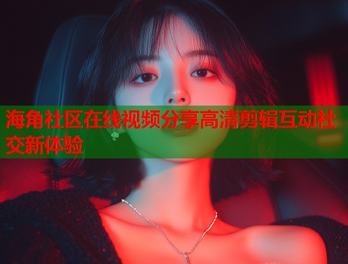 海角社区在线视频分享高清剪辑互动社交新体验