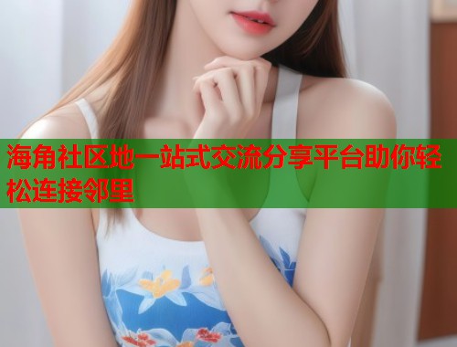 海角社区地一站式交流分享平台助你轻松连接邻里