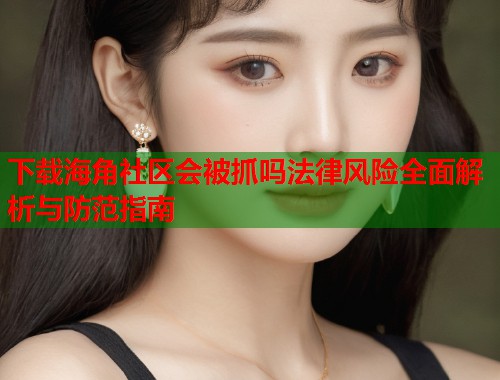 下载海角社区会被抓吗法律风险全面解析与防范指南